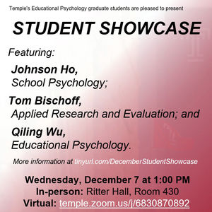Graphic stating that Temples Educational Psychology graduate stduents are pleased to present Student Showcase, featuring Johnson Ho, School Psychology; Tom Bischoff, Applied Research and Evaluation; and Qiling Wu, Educational Psycholgoy. More information is available at tinyurl.com/DecemberStudentShowcase. Wednesday, December 7 at 1:00 PM. In-person at Ritter Hall, Room 430. Virtual at temple.zoom.us/j/6830870892