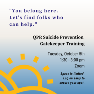Text in quotation marks reads "You belong here. Let's find folks who can help.  Other text reads QPR Suicide Prevention Gatekeeper Training Tuesday, October 5th 1:30-3:00pm Zoom Space is limited. Log on early to secure your spot. There is an illustration of a sun coming up from behind hills in the bottom left corner.